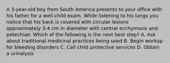 A 3-year-old boy from South America presents to your office with his father for a well-child exam. While listening to his lungs you notice that his back is covered with circular lesions approximately 3-4 cm in diameter with central ecchymosis and petechiae. Which of the following is the next best step? A. Ask about traditional medicinal practices being used B. Begin workup for bleeding disorders C. Call child protective services D. Obtain a urinalysis