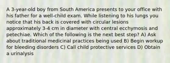 A 3-year-old boy from South America presents to your office with his father for a well-child exam. While listening to his lungs you notice that his back is covered with circular lesions approximately 3-4 cm in diameter with central ecchymosis and petechiae. Which of the following is the next best step? A) Ask about traditional medicinal practices being used B) Begin workup for bleeding disorders C) Call child protective services D) Obtain a urinalysis