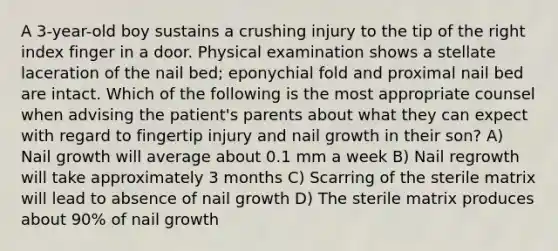 A 3-year-old boy sustains a crushing injury to the tip of the right index finger in a door. Physical examination shows a stellate laceration of the nail bed; eponychial fold and proximal nail bed are intact. Which of the following is the most appropriate counsel when advising the patient's parents about what they can expect with regard to fingertip injury and nail growth in their son? A) Nail growth will average about 0.1 mm a week B) Nail regrowth will take approximately 3 months C) Scarring of the sterile matrix will lead to absence of nail growth D) The sterile matrix produces about 90% of nail growth