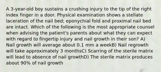 A 3-year-old boy sustains a crushing injury to the tip of the right index finger in a door. Physical examination shows a stellate laceration of the nail bed; eponychial fold and proximal nail bed are intact. Which of the following is the most appropriate counsel when advising the patient's parents about what they can expect with regard to fingertip injury and nail growth in their son? A) Nail growth will average about 0.1 mm a weekB) Nail regrowth will take approximately 3 monthsC) Scarring of the sterile matrix will lead to absence of nail growthD) The sterile matrix produces about 90% of nail growth