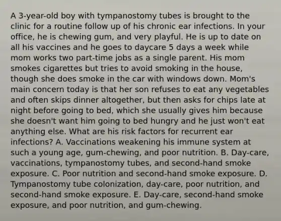 A 3-year-old boy with tympanostomy tubes is brought to the clinic for a routine follow up of his chronic ear infections. In your office, he is chewing gum, and very playful. He is up to date on all his vaccines and he goes to daycare 5 days a week while mom works two part-time jobs as a single parent. His mom smokes cigarettes but tries to avoid smoking in the house, though she does smoke in the car with windows down. Mom's main concern today is that her son refuses to eat any vegetables and often skips dinner altogether, but then asks for chips late at night before going to bed, which she usually gives him because she doesn't want him going to bed hungry and he just won't eat anything else. What are his risk factors for recurrent ear infections? A. Vaccinations weakening his immune system at such a young age, gum-chewing, and poor nutrition. B. Day-care, vaccinations, tympanostomy tubes, and second-hand smoke exposure. C. Poor nutrition and second-hand smoke exposure. D. Tympanostomy tube colonization, day-care, poor nutrition, and second-hand smoke exposure. E. Day-care, second-hand smoke exposure, and poor nutrition, and gum-chewing.