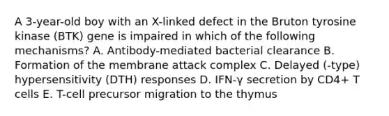 A 3-year-old boy with an X-linked defect in the Bruton tyrosine kinase (BTK) gene is impaired in which of the following mechanisms? A. Antibody-mediated bacterial clearance B. Formation of the membrane attack complex C. Delayed (-type) hypersensitivity (DTH) responses D. IFN-γ secretion by CD4+ T cells E. T-cell precursor migration to the thymus