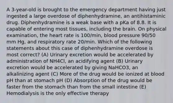 A 3-year-old is brought to the emergency department having just ingested a large overdose of diphenhydramine, an antihistaminic drug. Diphenhydramine is a weak base with a pKa of 8.8. It is capable of entering most tissues, including the brain. On physical examination, the heart rate is 100/min, blood pressure 90/50 mm Hg, and respiratory rate 20/min. Which of the following statements about this case of diphenhydramine overdose is most correct? (A) Urinary excretion would be accelerated by administration of NH4Cl, an acidifying agent (B) Urinary excretion would be accelerated by giving NaHCO3, an alkalinizing agent (C) More of the drug would be ionized at blood pH than at stomach pH (D) Absorption of the drug would be faster from the stomach than from the small intestine (E) Hemodialysis is the only effective therapy