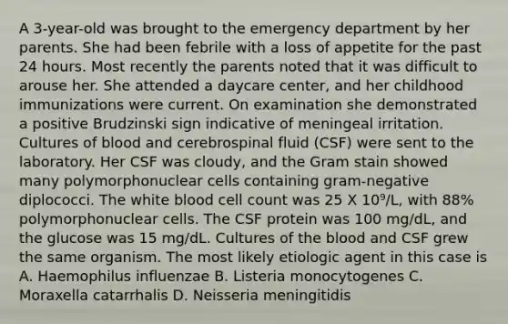 A 3-year-old was brought to the emergency department by her parents. She had been febrile with a loss of appetite for the past 24 hours. Most recently the parents noted that it was difficult to arouse her. She attended a daycare center, and her childhood immunizations were current. On examination she demonstrated a positive Brudzinski sign indicative of meningeal irritation. Cultures of blood and cerebrospinal fluid (CSF) were sent to the laboratory. Her CSF was cloudy, and the Gram stain showed many polymorphonuclear cells containing gram-negative diplococci. The white blood cell count was 25 X 10⁹/L, with 88% polymorphonuclear cells. The CSF protein was 100 mg/dL, and the glucose was 15 mg/dL. Cultures of the blood and CSF grew the same organism. The most likely etiologic agent in this case is A. Haemophilus influenzae B. Listeria monocytogenes C. Moraxella catarrhalis D. Neisseria meningitidis