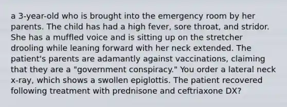 a 3-year-old who is brought into the emergency room by her parents. The child has had a high fever, sore throat, and stridor. She has a muffled voice and is sitting up on the stretcher drooling while leaning forward with her neck extended. The patient's parents are adamantly against vaccinations, claiming that they are a "government conspiracy." You order a lateral neck x-ray, which shows a swollen epiglottis. The patient recovered following treatment with prednisone and ceftriaxone DX?