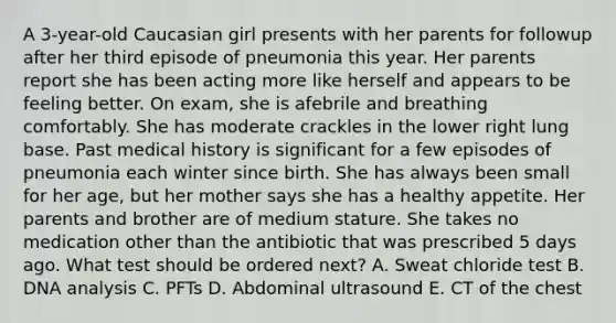 A 3-year-old Caucasian girl presents with her parents for followup after her third episode of pneumonia this year. Her parents report she has been acting more like herself and appears to be feeling better. On exam, she is afebrile and breathing comfortably. She has moderate crackles in the lower right lung base. Past medical history is significant for a few episodes of pneumonia each winter since birth. She has always been small for her age, but her mother says she has a healthy appetite. Her parents and brother are of medium stature. She takes no medication other than the antibiotic that was prescribed 5 days ago. What test should be ordered next? A. Sweat chloride test B. DNA analysis C. PFTs D. Abdominal ultrasound E. CT of the chest