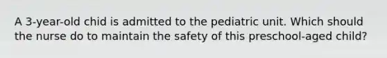 A 3-year-old chid is admitted to the pediatric unit. Which should the nurse do to maintain the safety of this preschool-aged child?
