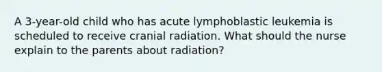 A 3-year-old child who has acute lymphoblastic leukemia is scheduled to receive cranial radiation. What should the nurse explain to the parents about radiation?