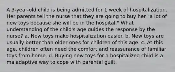 A 3-year-old child is being admitted for 1 week of hospitalization. Her parents tell the nurse that they are going to buy her "a lot of new toys because she will be in the hospital." What understanding of the child's age guides the response by the nurse? a. New toys make hospitalization easier. b. New toys are usually better than older ones for children of this age. c. At this age, children often need the comfort and reassurance of familiar toys from home. d. Buying new toys for a hospitalized child is a maladaptive way to cope with parental guilt.