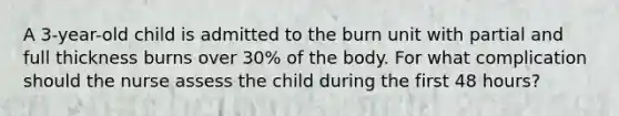 A 3-year-old child is admitted to the burn unit with partial and full thickness burns over 30% of the body. For what complication should the nurse assess the child during the first 48 hours?