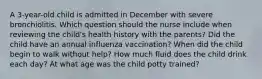 A​ 3-year-old child is admitted in December with severe bronchiolitis. Which question should the nurse include when reviewing the child​'s health history with the​ parents? Did the child have an annual influenza ​vaccination? When did the child begin to walk without ​help? How much fluid does the child drink each ​day? At what age was the child potty ​trained?