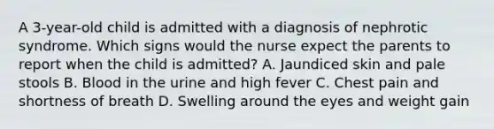 A 3-year-old child is admitted with a diagnosis of nephrotic syndrome. Which signs would the nurse expect the parents to report when the child is admitted? A. Jaundiced skin and pale stools B. Blood in the urine and high fever C. Chest pain and shortness of breath D. Swelling around the eyes and weight gain