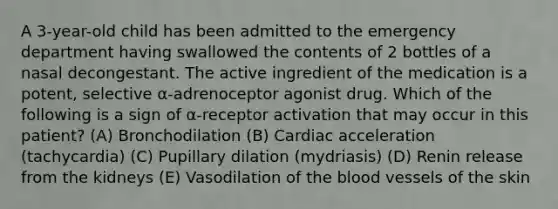 A 3-year-old child has been admitted to the emergency department having swallowed the contents of 2 bottles of a nasal decongestant. The active ingredient of the medication is a potent, selective α-adrenoceptor agonist drug. Which of the following is a sign of α-receptor activation that may occur in this patient? (A) Bronchodilation (B) Cardiac acceleration (tachycardia) (C) Pupillary dilation (mydriasis) (D) Renin release from the kidneys (E) Vasodilation of the blood vessels of the skin