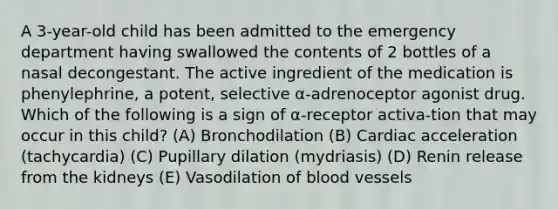 A 3-year-old child has been admitted to the emergency department having swallowed the contents of 2 bottles of a nasal decongestant. The active ingredient of the medication is phenylephrine, a potent, selective α-adrenoceptor agonist drug. Which of the following is a sign of α-receptor activa-tion that may occur in this child? (A) Bronchodilation (B) Cardiac acceleration (tachycardia) (C) Pupillary dilation (mydriasis) (D) Renin release from the kidneys (E) Vasodilation of blood vessels