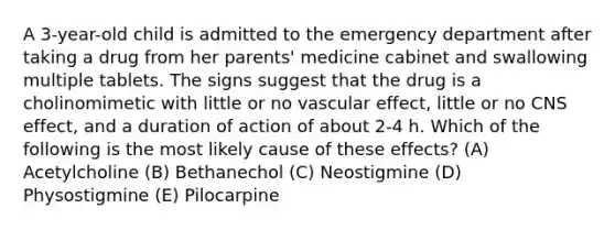 A 3-year-old child is admitted to the emergency department after taking a drug from her parents' medicine cabinet and swallowing multiple tablets. The signs suggest that the drug is a cholinomimetic with little or no vascular effect, little or no CNS effect, and a duration of action of about 2-4 h. Which of the following is the most likely cause of these effects? (A) Acetylcholine (B) Bethanechol (C) Neostigmine (D) Physostigmine (E) Pilocarpine