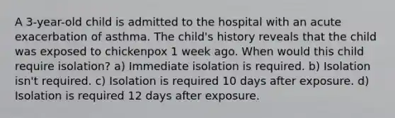 A 3-year-old child is admitted to the hospital with an acute exacerbation of asthma. The child's history reveals that the child was exposed to chickenpox 1 week ago. When would this child require isolation? a) Immediate isolation is required. b) Isolation isn't required. c) Isolation is required 10 days after exposure. d) Isolation is required 12 days after exposure.