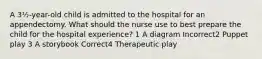 A 3½-year-old child is admitted to the hospital for an appendectomy. What should the nurse use to best prepare the child for the hospital experience? 1 A diagram Incorrect2 Puppet play 3 A storybook Correct4 Therapeutic play