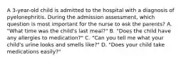 A 3-year-old child is admitted to the hospital with a diagnosis of pyelonephritis. During the admission assessment, which question is most important for the nurse to ask the parents? A. "What time was the child's last meal?" B. "Does the child have any allergies to medication?" C. "Can you tell me what your child's urine looks and smells like?" D. "Does your child take medications easily?"