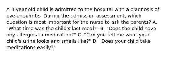 A 3-year-old child is admitted to the hospital with a diagnosis of pyelonephritis. During the admission assessment, which question is most important for the nurse to ask the parents? A. "What time was the child's last meal?" B. "Does the child have any allergies to medication?" C. "Can you tell me what your child's urine looks and smells like?" D. "Does your child take medications easily?"