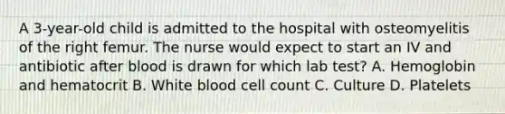 A 3-year-old child is admitted to the hospital with osteomyelitis of the right femur. The nurse would expect to start an IV and antibiotic after blood is drawn for which lab test? A. Hemoglobin and hematocrit B. White blood cell count C. Culture D. Platelets