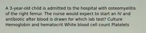 A 3-year-old child is admitted to the hospital with osteomyelitis of the right femur. The nurse would expect to start an IV and antibiotic after blood is drawn for which lab test? Culture Hemoglobin and hematocrit White blood cell count Platelets