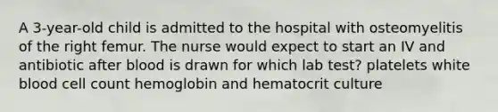 A 3-year-old child is admitted to the hospital with osteomyelitis of the right femur. The nurse would expect to start an IV and antibiotic after blood is drawn for which lab test? platelets white blood cell count hemoglobin and hematocrit culture