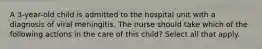 A 3-year-old child is admitted to the hospital unit with a diagnosis of viral meningitis. The nurse should take which of the following actions in the care of this child? Select all that apply.