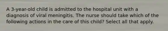 A 3-year-old child is admitted to the hospital unit with a diagnosis of viral meningitis. The nurse should take which of the following actions in the care of this child? Select all that apply.