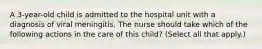 A 3-year-old child is admitted to the hospital unit with a diagnosis of viral meningitis. The nurse should take which of the following actions in the care of this child? (Select all that apply.)