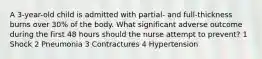 A 3-year-old child is admitted with partial- and full-thickness burns over 30% of the body. What significant adverse outcome during the first 48 hours should the nurse attempt to prevent? 1 Shock 2 Pneumonia 3 Contractures 4 Hypertension