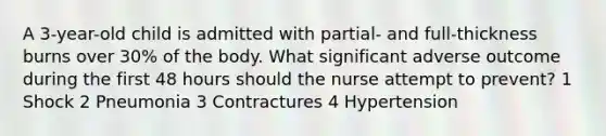 A 3-year-old child is admitted with partial- and full-thickness burns over 30% of the body. What significant adverse outcome during the first 48 hours should the nurse attempt to prevent? 1 Shock 2 Pneumonia 3 Contractures 4 Hypertension