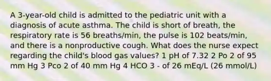 A 3-year-old child is admitted to the pediatric unit with a diagnosis of acute asthma. The child is short of breath, the respiratory rate is 56 breaths/min, the pulse is 102 beats/min, and there is a nonproductive cough. What does the nurse expect regarding the child's blood gas values? 1 pH of 7.32 2 Po 2 of 95 mm Hg 3 Pco 2 of 40 mm Hg 4 HCO 3 - of 26 mEq/L (26 mmol/L)