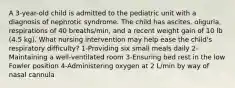 A 3-year-old child is admitted to the pediatric unit with a diagnosis of nephrotic syndrome. The child has ascites, oliguria, respirations of 40 breaths/min, and a recent weight gain of 10 lb (4.5 kg). What nursing intervention may help ease the child's respiratory difficulty? 1-Providing six small meals daily 2-Maintaining a well-ventilated room 3-Ensuring bed rest in the low Fowler position 4-Administering oxygen at 2 L/min by way of nasal cannula