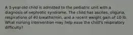 A 3-year-old child is admitted to the pediatric unit with a diagnosis of nephrotic syndrome. The child has ascites, oliguria, respirations of 40 breaths/min, and a recent weight gain of 10 lb. What nursing intervention may help ease the child's respiratory difficulty?