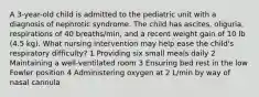 A 3-year-old child is admitted to the pediatric unit with a diagnosis of nephrotic syndrome. The child has ascites, oliguria, respirations of 40 breaths/min, and a recent weight gain of 10 lb (4.5 kg). What nursing intervention may help ease the child's respiratory difficulty? 1 Providing six small meals daily 2 Maintaining a well-ventilated room 3 Ensuring bed rest in the low Fowler position 4 Administering oxygen at 2 L/min by way of nasal cannula