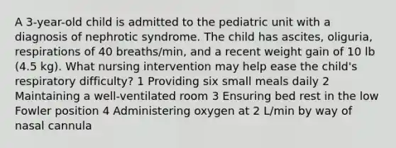 A 3-year-old child is admitted to the pediatric unit with a diagnosis of nephrotic syndrome. The child has ascites, oliguria, respirations of 40 breaths/min, and a recent weight gain of 10 lb (4.5 kg). What nursing intervention may help ease the child's respiratory difficulty? 1 Providing six small meals daily 2 Maintaining a well-ventilated room 3 Ensuring bed rest in the low Fowler position 4 Administering oxygen at 2 L/min by way of nasal cannula