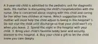 A 3-year-old child is admitted to the pediatric unit for diagnostic tests. His mother is discussing the child's hospitalization with the nurse. She is concerned about staying with this child and caring for her other two children at home. Which suggestion to the mother will most help the child adjust to being in the hospital? 1. Do not visit the child until discharge so that your child won't cry when you leave. 2. Spend the night in the hospital with your child. 3. Bring your child's favorite teddy bear and security blanket to the hospital. 4. Buy your child a gift to let the child know you care deeply.