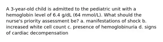 A 3-year-old child is admitted to the pediatric unit with a hemoglobin level of 6.4 g/dL (64 mmol/L). What should the nurse's priority assessment be? a. manifestations of shock b. increased white cell count c. presence of hemoglobinuria d. signs of cardiac decompensation