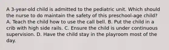 A 3-year-old child is admitted to the pediatric unit. Which should the nurse to do maintain the safety of this preschool-age child? A. Teach the child how to use the call bell. B. Put the child in a crib with high side rails. C. Ensure the child is under continuous supervision. D. Have the child stay in the playroom most of the day.