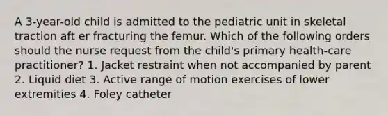 A 3-year-old child is admitted to the pediatric unit in skeletal traction aft er fracturing the femur. Which of the following orders should the nurse request from the child's primary health-care practitioner? 1. Jacket restraint when not accompanied by parent 2. Liquid diet 3. Active range of motion exercises of lower extremities 4. Foley catheter