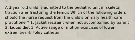 A 3-year-old child is admitted to the pediatric unit in skeletal traction a er fracturing the femur. Which of the following orders should the nurse request from the child's primary health-care practitioner? 1. Jacket restraint when not accompanied by parent 2. Liquid diet 3. Active range of motion exercises of lower extremities 4. Foley catheter