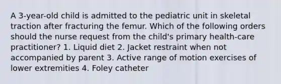 A 3-year-old child is admitted to the pediatric unit in skeletal traction after fracturing the femur. Which of the following orders should the nurse request from the child's primary health-care practitioner? 1. Liquid diet 2. Jacket restraint when not accompanied by parent 3. Active range of motion exercises of lower extremities 4. Foley catheter