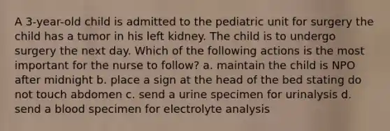 A 3-year-old child is admitted to the pediatric unit for surgery the child has a tumor in his left kidney. The child is to undergo surgery the next day. Which of the following actions is the most important for the nurse to follow? a. maintain the child is NPO after midnight b. place a sign at the head of the bed stating do not touch abdomen c. send a urine specimen for urinalysis d. send a blood specimen for electrolyte analysis