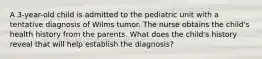 A 3-year-old child is admitted to the pediatric unit with a tentative diagnosis of Wilms tumor. The nurse obtains the child's health history from the parents. What does the child's history reveal that will help establish the diagnosis?