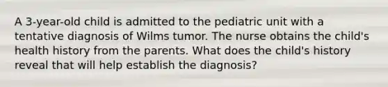 A 3-year-old child is admitted to the pediatric unit with a tentative diagnosis of Wilms tumor. The nurse obtains the child's health history from the parents. What does the child's history reveal that will help establish the diagnosis?