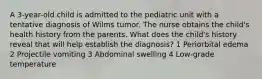 A 3-year-old child is admitted to the pediatric unit with a tentative diagnosis of Wilms tumor. The nurse obtains the child's health history from the parents. What does the child's history reveal that will help establish the diagnosis? 1 Periorbital edema 2 Projectile vomiting 3 Abdominal swelling 4 Low-grade temperature