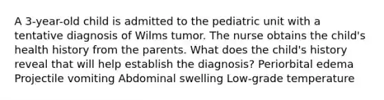 A 3-year-old child is admitted to the pediatric unit with a tentative diagnosis of Wilms tumor. The nurse obtains the child's health history from the parents. What does the child's history reveal that will help establish the diagnosis? Periorbital edema Projectile vomiting Abdominal swelling Low-grade temperature