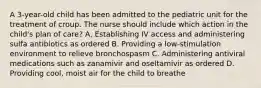 A 3-year-old child has been admitted to the pediatric unit for the treatment of croup. The nurse should include which action in the child's plan of care? A. Establishing IV access and administering sulfa antibiotics as ordered B. Providing a low-stimulation environment to relieve bronchospasm C. Administering antiviral medications such as zanamivir and oseltamivir as ordered D. Providing cool, moist air for the child to breathe