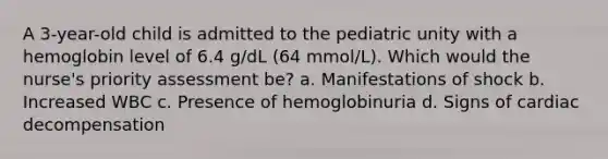 A 3-year-old child is admitted to the pediatric unity with a hemoglobin level of 6.4 g/dL (64 mmol/L). Which would the nurse's priority assessment be? a. Manifestations of shock b. Increased WBC c. Presence of hemoglobinuria d. Signs of cardiac decompensation