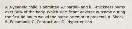 A 3-year-old child is admitted w/ partial- and full-thickness burns over 30% of the body. Which significant adverse outcome during the first 48 hours would the nurse attempt to prevent? A. Shock B. Pneumonia C. Contractures D. Hypertension